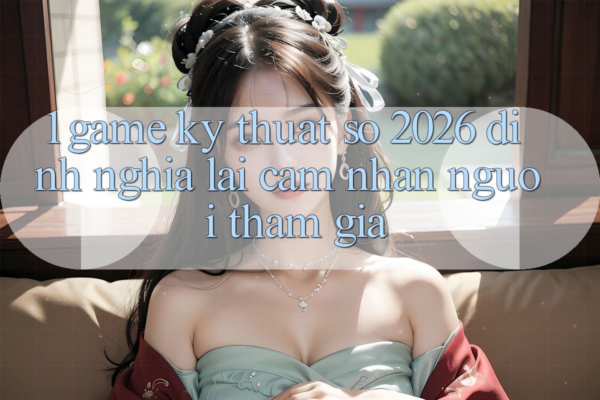 1. Game Kỹ Thuật Số 2026: Định Nghĩa Lại Cảm nhận Người tham gia 1. Game Kỹ Thuật Số 2026: Định Nghĩa Lại Cảm nhận Người tham gia