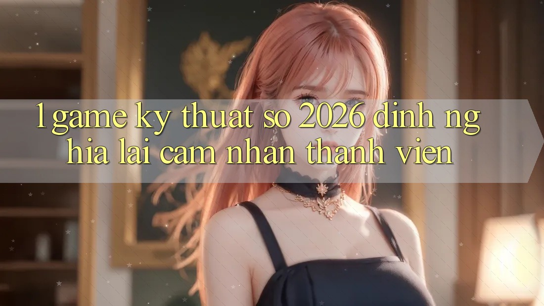 1. Game Kỹ Thuật Số 2026: Định Nghĩa Lại Cảm nhận Thành viên 1. Game Kỹ Thuật Số 2026: Định Nghĩa Lại Cảm nhận Thành viên