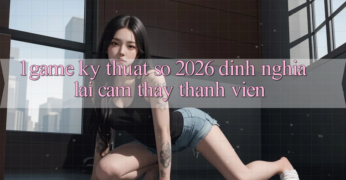 1. Game Kỹ Thuật Số 2026: Định Nghĩa Lại Cảm thấy Thành viên 1. Game Kỹ Thuật Số 2026: Định Nghĩa Lại Cảm thấy Thành viên