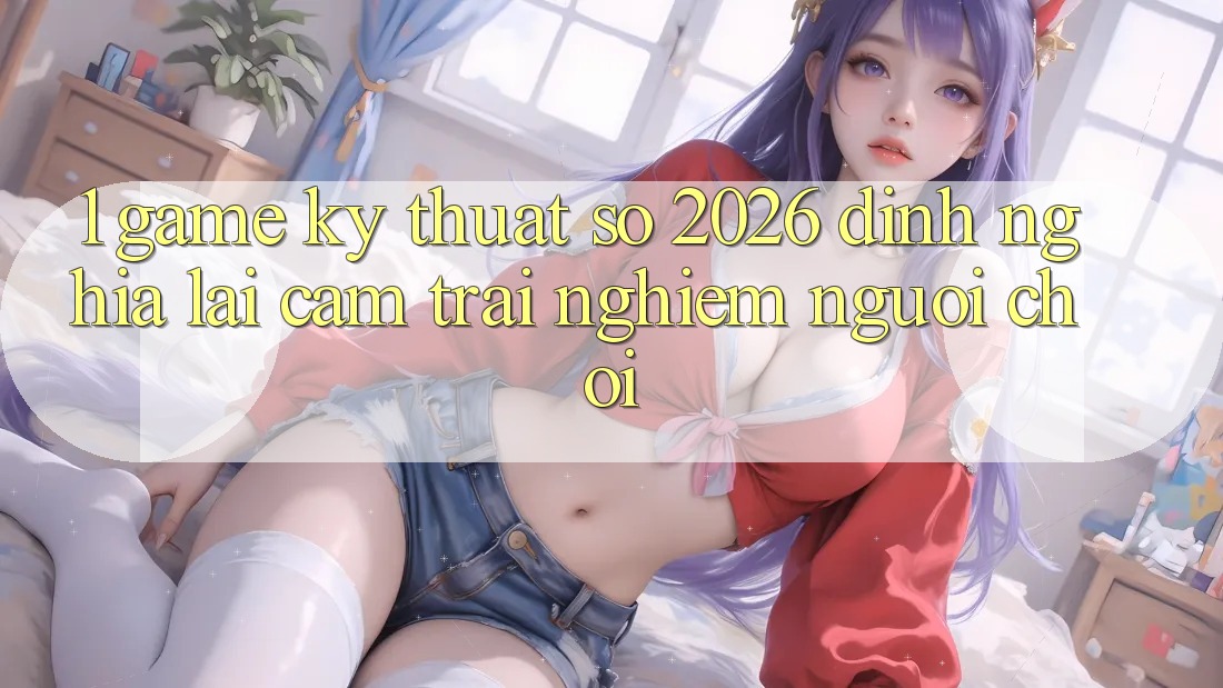 1. Game Kỹ Thuật Số 2026: Định Nghĩa Lại Cảm trải nghiệm Người Chơi