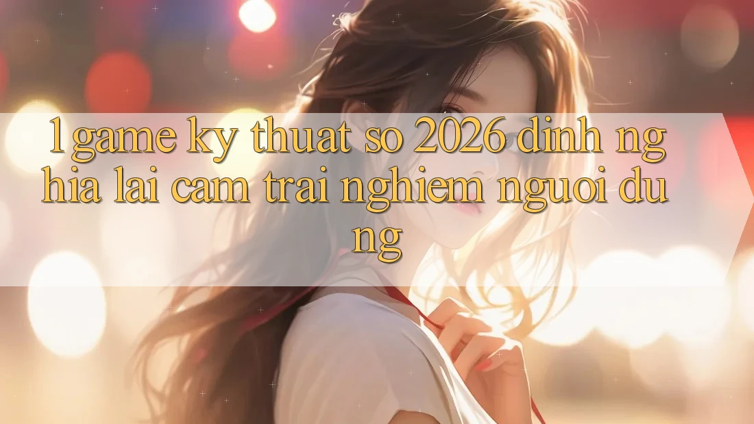 1. Game Kỹ Thuật Số 2026: Định Nghĩa Lại Cảm trải nghiệm Người dùng 1. Game Kỹ Thuật Số 2026: Định Nghĩa Lại Cảm trải nghiệm Người dùng