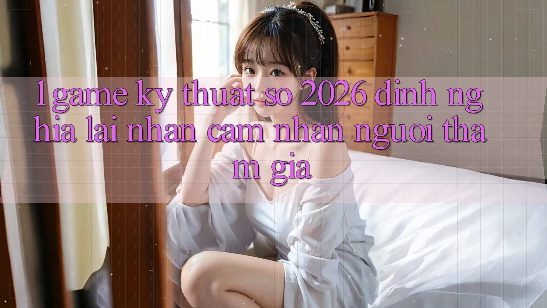 1. Game Kỹ Thuật Số 2026: Định Nghĩa Lại Nhận cảm nhận Người tham gia