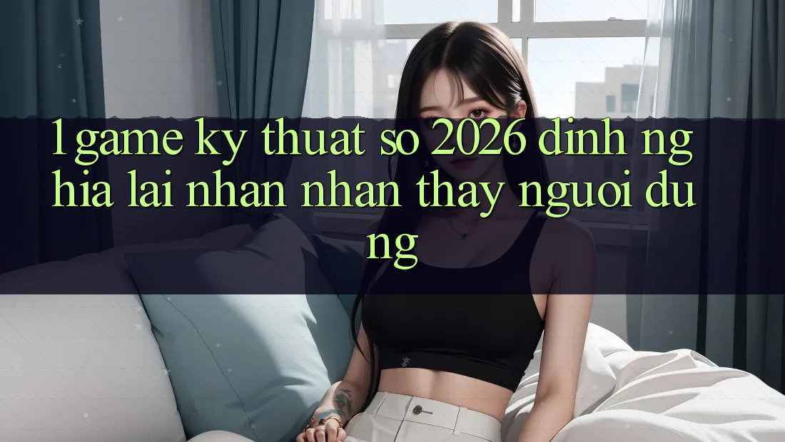 1. Game Kỹ Thuật Số 2026: Định Nghĩa Lại Nhận nhận thấy Người dùng
