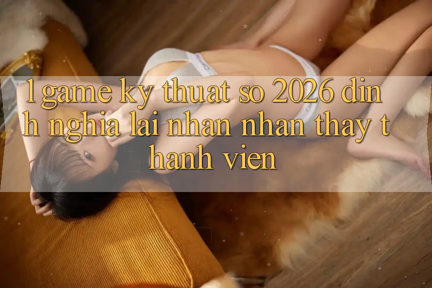 1. Game Kỹ Thuật Số 2026: Định Nghĩa Lại Nhận nhận thấy Thành viên 1. Game Kỹ Thuật Số 2026: Định Nghĩa Lại Nhận nhận thấy Thành viên