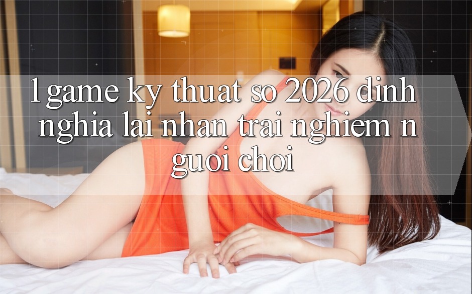 1. Game Kỹ Thuật Số 2026: Định Nghĩa Lại Nhận trải nghiệm Người Chơi 1. Game Kỹ Thuật Số 2026: Định Nghĩa Lại Nhận trải nghiệm Người Chơi