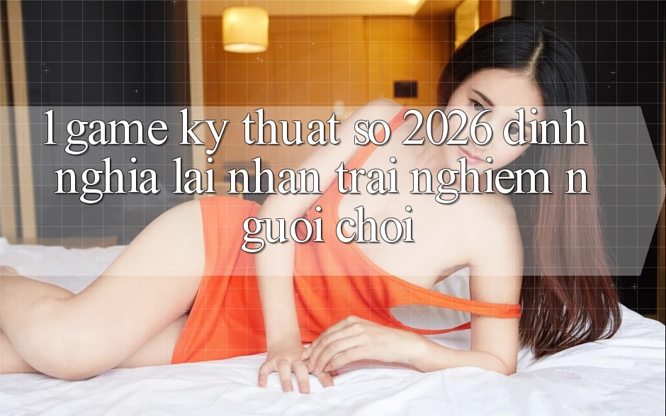 1. Game Kỹ Thuật Số 2026: Định Nghĩa Lại Nhận trải nghiệm Người Chơi 1. Game Kỹ Thuật Số 2026: Định Nghĩa Lại Nhận trải nghiệm Người Chơi