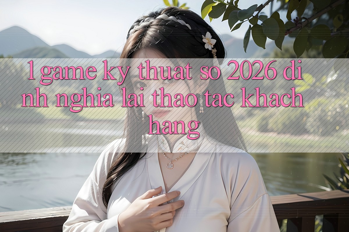 1. Game Kỹ Thuật Số 2026: Định Nghĩa Lại Thao tác Khách hàng 1. Game Kỹ Thuật Số 2026: Định Nghĩa Lại Thao tác Khách hàng