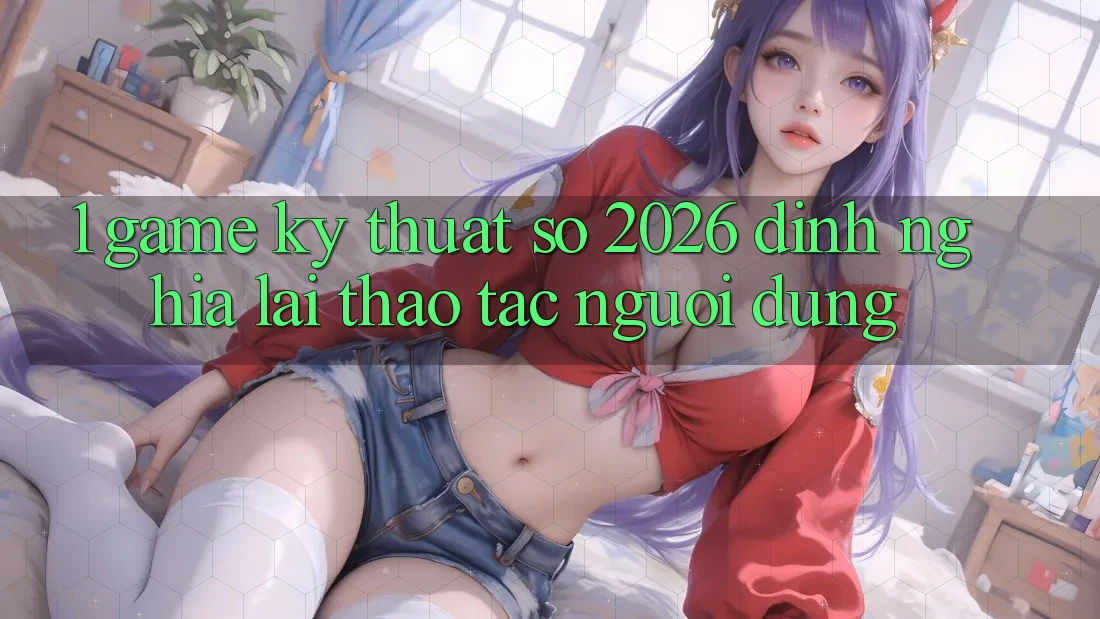 1. Game Kỹ Thuật Số 2026: Định Nghĩa Lại Thao tác Người dùng