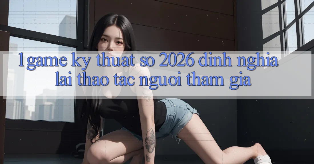 1. Game Kỹ Thuật Số 2026: Định Nghĩa Lại Thao tác Người tham gia 1. Game Kỹ Thuật Số 2026: Định Nghĩa Lại Thao tác Người tham gia