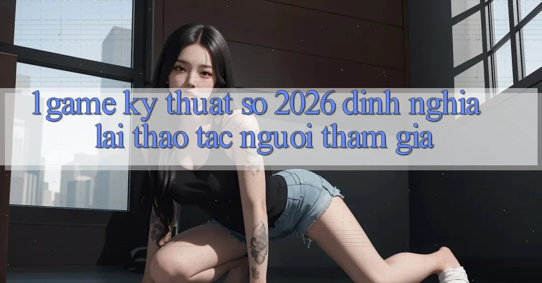 1. Game Kỹ Thuật Số 2026: Định Nghĩa Lại Thao tác Người tham gia 1. Game Kỹ Thuật Số 2026: Định Nghĩa Lại Thao tác Người tham gia