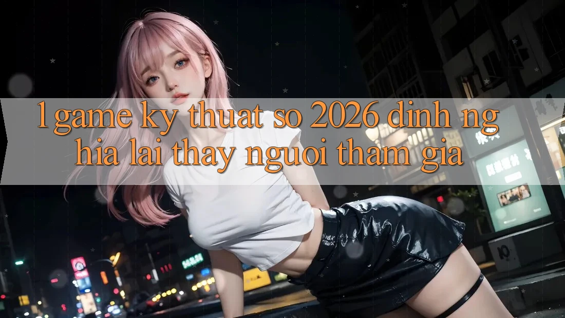 1. Game Kỹ Thuật Số 2026: Định Nghĩa Lại Thấy Người tham gia 1. Game Kỹ Thuật Số 2026: Định Nghĩa Lại Thấy Người tham gia