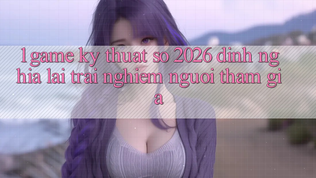 1. Game Kỹ Thuật Số 2026: Định Nghĩa Lại Trải Nghiệm Người tham gia