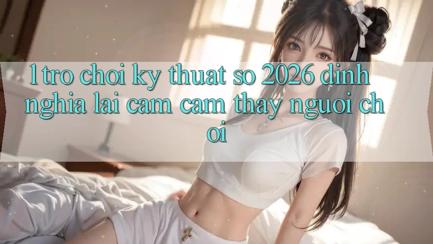 1. Trò chơi Kỹ Thuật Số 2026: Định Nghĩa Lại Cảm cảm thấy Người Chơi 1. Trò chơi Kỹ Thuật Số 2026: Định Nghĩa Lại Cảm cảm thấy Người Chơi