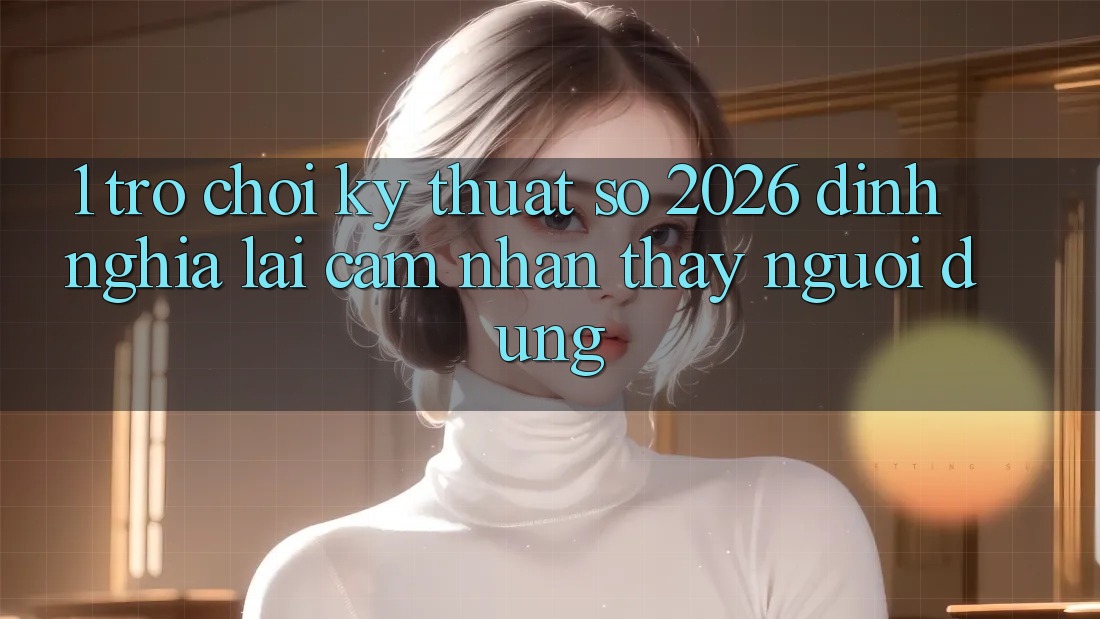 1. Trò chơi Kỹ Thuật Số 2026: Định Nghĩa Lại Cảm nhận thấy Người dùng 1. Trò chơi Kỹ Thuật Số 2026: Định Nghĩa Lại Cảm nhận thấy Người dùng