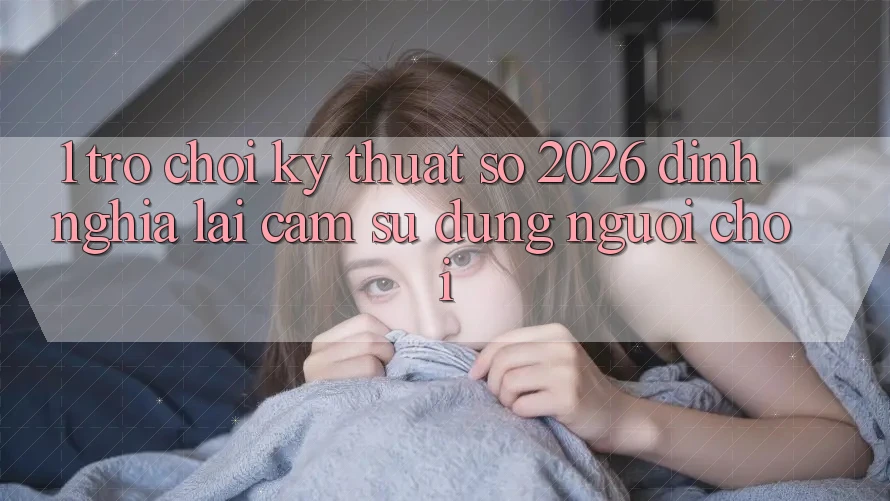 1. Trò chơi Kỹ Thuật Số 2026: Định Nghĩa Lại Cảm sử dụng Người Chơi 1. Trò chơi Kỹ Thuật Số 2026: Định Nghĩa Lại Cảm sử dụng Người Chơi