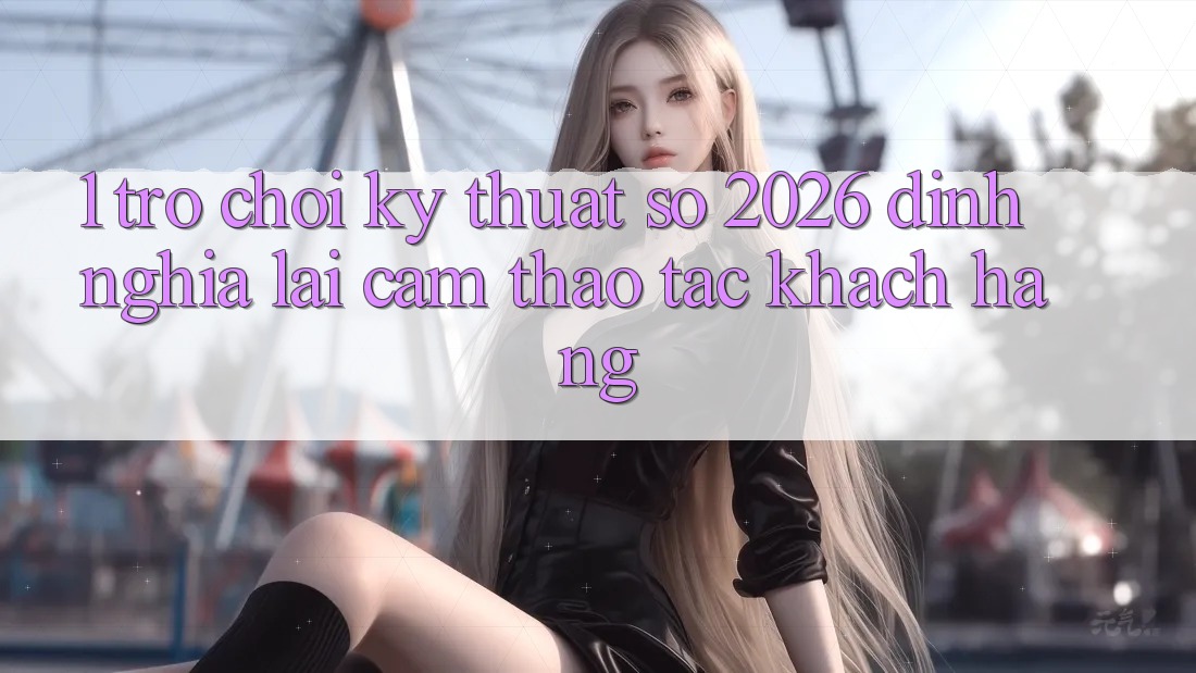 1. Trò chơi Kỹ Thuật Số 2026: Định Nghĩa Lại Cảm thao tác Khách hàng 1. Trò chơi Kỹ Thuật Số 2026: Định Nghĩa Lại Cảm thao tác Khách hàng