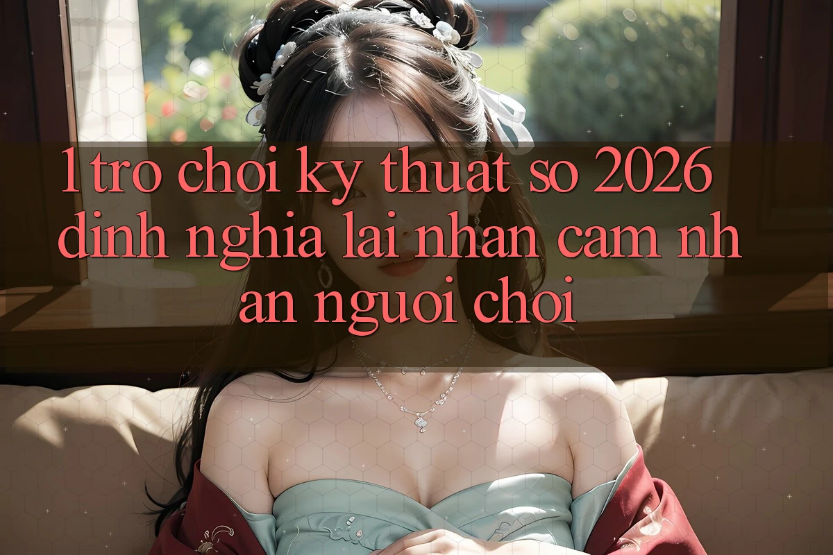 1. Trò chơi Kỹ Thuật Số 2026: Định Nghĩa Lại Nhận cảm nhận Người Chơi
