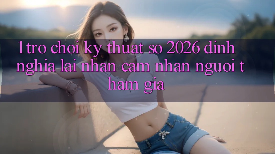 1. Trò chơi Kỹ Thuật Số 2026: Định Nghĩa Lại Nhận cảm nhận Người tham gia