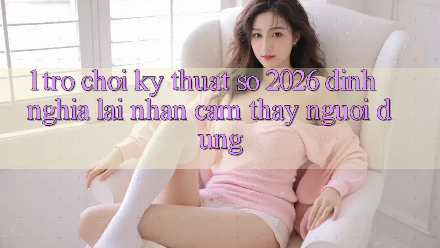1. Trò chơi Kỹ Thuật Số 2026: Định Nghĩa Lại Nhận cảm thấy Người dùng 1. Trò chơi Kỹ Thuật Số 2026: Định Nghĩa Lại Nhận cảm thấy Người dùng