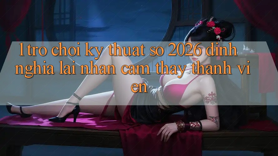 1. Trò chơi Kỹ Thuật Số 2026: Định Nghĩa Lại Nhận cảm thấy Thành viên 1. Trò chơi Kỹ Thuật Số 2026: Định Nghĩa Lại Nhận cảm thấy Thành viên