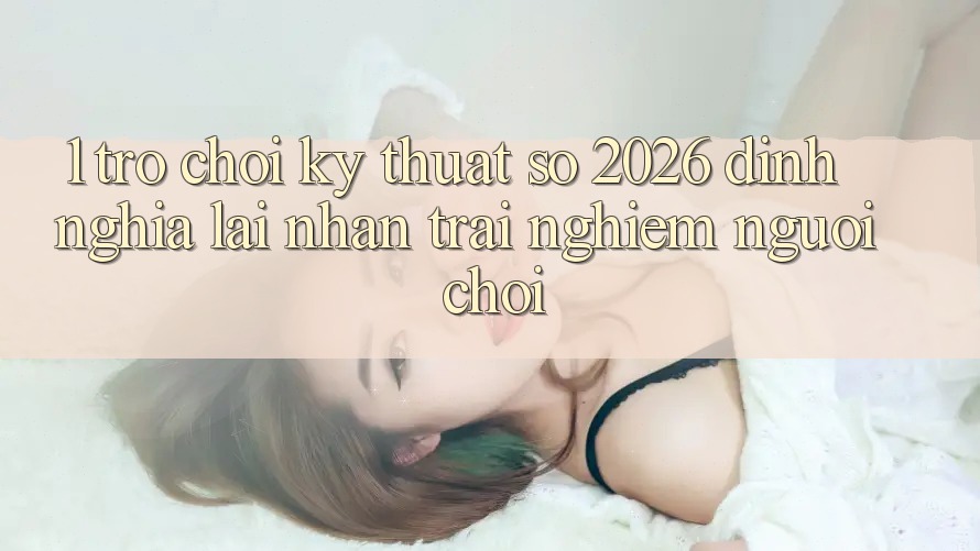 1. Trò chơi Kỹ Thuật Số 2026: Định Nghĩa Lại Nhận trải nghiệm Người Chơi 1. Trò chơi Kỹ Thuật Số 2026: Định Nghĩa Lại Nhận trải nghiệm Người Chơi