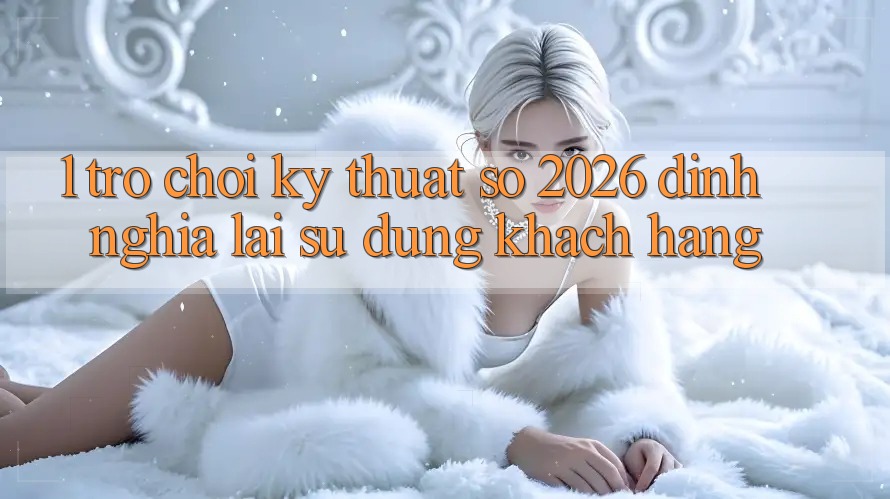 1. Trò chơi Kỹ Thuật Số 2026: Định Nghĩa Lại Sử dụng Khách hàng