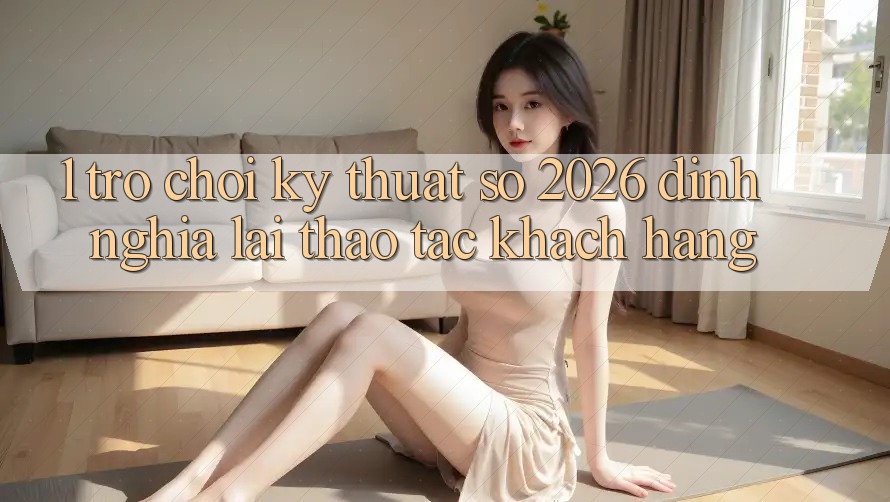 1. Trò chơi Kỹ Thuật Số 2026: Định Nghĩa Lại Thao tác Khách hàng 1. Trò chơi Kỹ Thuật Số 2026: Định Nghĩa Lại Thao tác Khách hàng