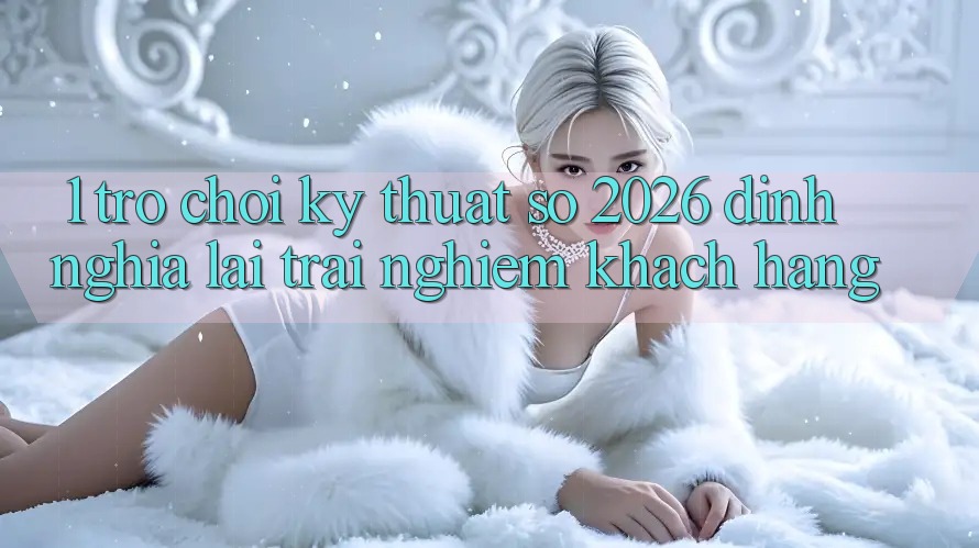 1. Trò chơi Kỹ Thuật Số 2026: Định Nghĩa Lại Trải Nghiệm Khách hàng 1. Trò chơi Kỹ Thuật Số 2026: Định Nghĩa Lại Trải Nghiệm Khách hàng