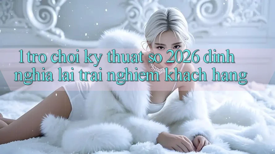 1. Trò chơi Kỹ Thuật Số 2026: Định Nghĩa Lại Trải Nghiệm Khách hàng