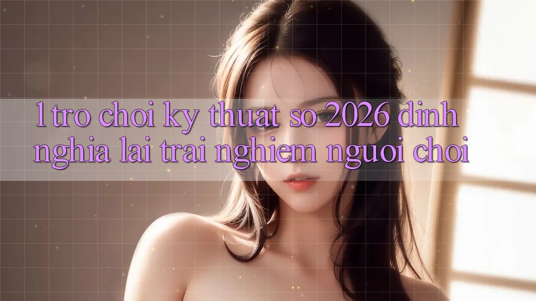 1. Trò chơi Kỹ Thuật Số 2026: Định Nghĩa Lại Trải Nghiệm Người Chơi 1. Trò chơi Kỹ Thuật Số 2026: Định Nghĩa Lại Trải Nghiệm Người Chơi