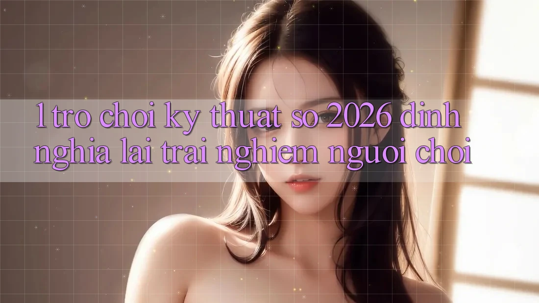 1. Trò chơi Kỹ Thuật Số 2026: Định Nghĩa Lại Trải Nghiệm Người Chơi