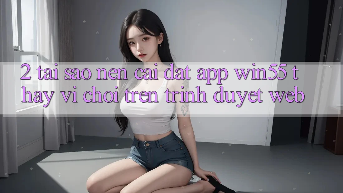 2. Tại Sao Nên Cài đặt App Win55 Thay Vì Chơi Trên Trình Duyệt Web? 2. Tại Sao Nên Cài đặt App Win55 Thay Vì Chơi Trên Trình Duyệt Web?