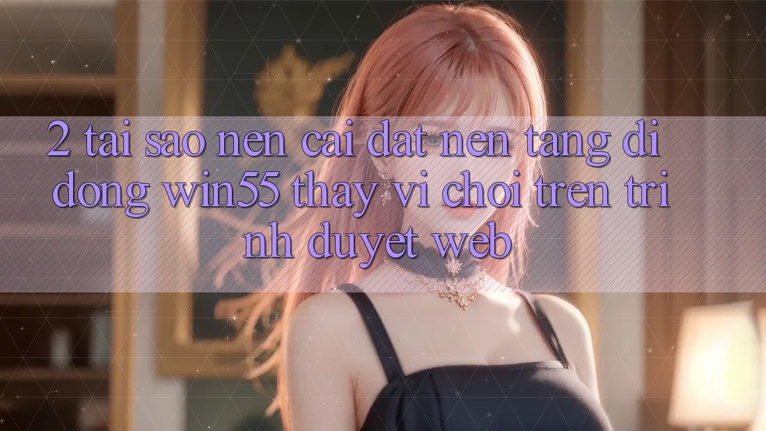 2. Tại Sao Nên Cài đặt Nền tảng di động Win55 Thay Vì Chơi Trên Trình Duyệt Web? 2. Tại Sao Nên Cài đặt Nền tảng di động Win55 Thay Vì Chơi Trên Trình Duyệt Web?