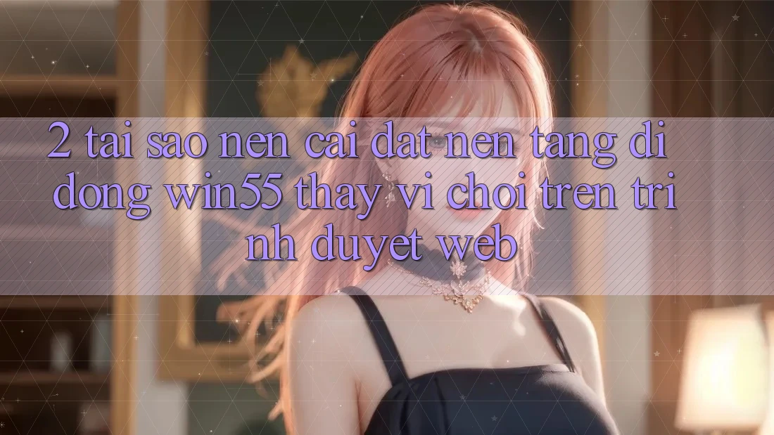 2. Tại Sao Nên Cài đặt Nền tảng di động Win55 Thay Vì Chơi Trên Trình Duyệt Web? 2. Tại Sao Nên Cài đặt Nền tảng di động Win55 Thay Vì Chơi Trên Trình Duyệt Web?