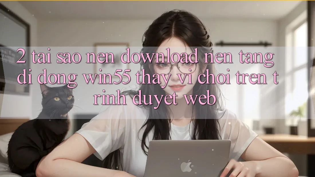 2. Tại Sao Nên Download Nền tảng di động Win55 Thay Vì Chơi Trên Trình Duyệt Web?