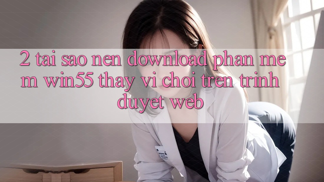 2. Tại Sao Nên Download Phần mềm Win55 Thay Vì Chơi Trên Trình Duyệt Web? 2. Tại Sao Nên Download Phần mềm Win55 Thay Vì Chơi Trên Trình Duyệt Web?