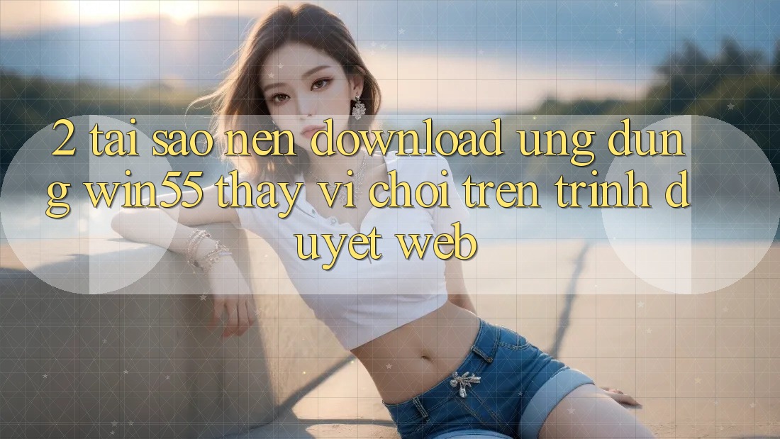 2. Tại Sao Nên Download Ứng dụng Win55 Thay Vì Chơi Trên Trình Duyệt Web?