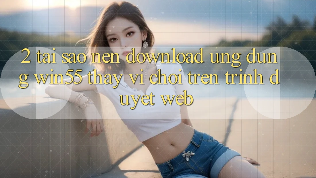 2. Tại Sao Nên Download Ứng dụng Win55 Thay Vì Chơi Trên Trình Duyệt Web? 2. Tại Sao Nên Download Ứng dụng Win55 Thay Vì Chơi Trên Trình Duyệt Web?