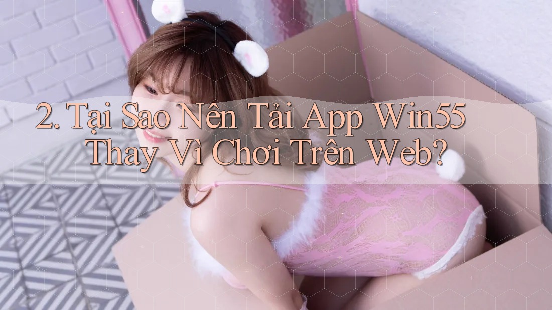 2. Tại Sao Nên Tải App Win55 Thay Vì Chơi Trên Web? 2. Tại Sao Nên Tải App Win55 Thay Vì Chơi Trên Web?