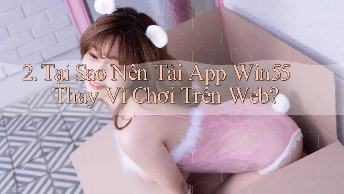 2. Tại Sao Nên Tải App Win55 Thay Vì Chơi Trên Web? 2. Tại Sao Nên Tải App Win55 Thay Vì Chơi Trên Web?