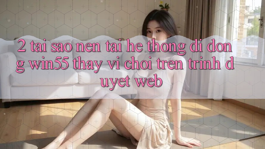 2. Tại Sao Nên Tải Hệ thống di động Win55 Thay Vì Chơi Trên Trình Duyệt Web? 2. Tại Sao Nên Tải Hệ thống di động Win55 Thay Vì Chơi Trên Trình Duyệt Web?