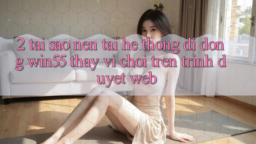 2. Tại Sao Nên Tải Hệ thống di động Win55 Thay Vì Chơi Trên Trình Duyệt Web?