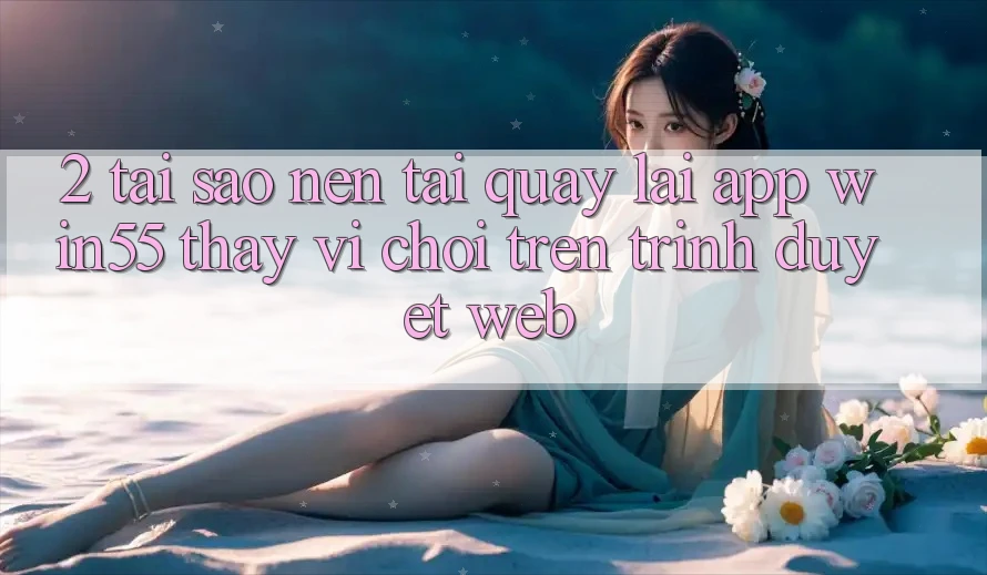 2. Tại Sao Nên Tải quay lại App Win55 Thay Vì Chơi Trên Trình Duyệt Web?