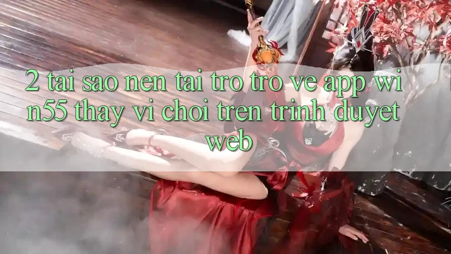 2. Tại Sao Nên Tải trở trở về App Win55 Thay Vì Chơi Trên Trình Duyệt Web? 2. Tại Sao Nên Tải trở trở về App Win55 Thay Vì Chơi Trên Trình Duyệt Web?