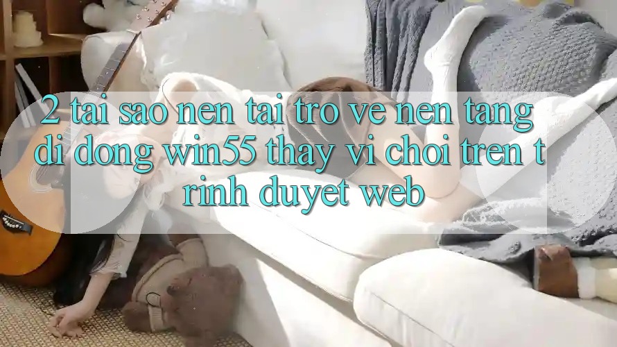 2. Tại Sao Nên Tải trở về Nền tảng di động Win55 Thay Vì Chơi Trên Trình Duyệt Web? 2. Tại Sao Nên Tải trở về Nền tảng di động Win55 Thay Vì Chơi Trên Trình Duyệt Web?