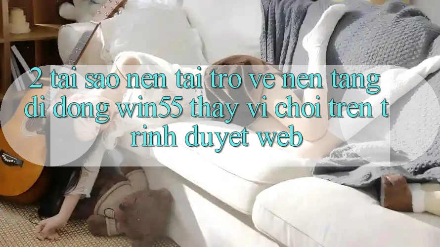 2. Tại Sao Nên Tải trở về Nền tảng di động Win55 Thay Vì Chơi Trên Trình Duyệt Web?