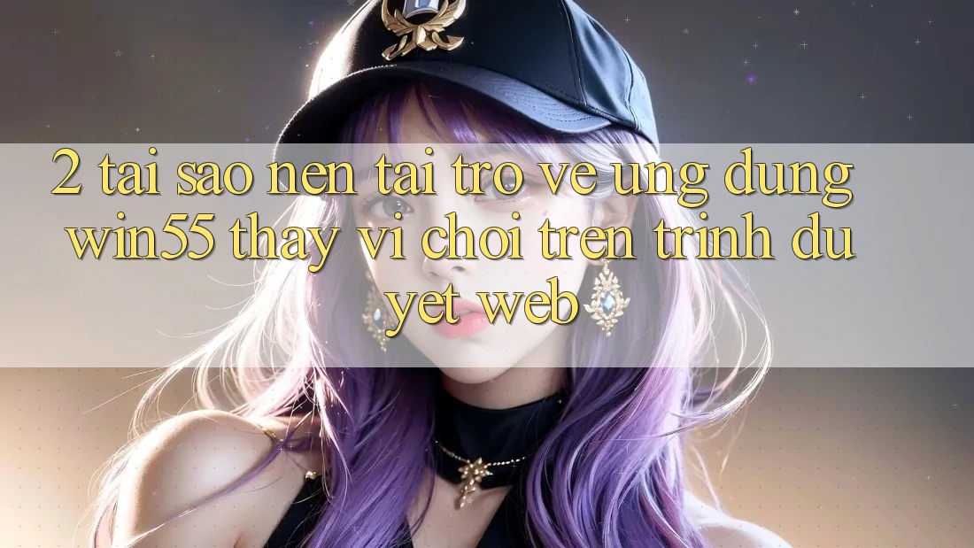 2. Tại Sao Nên Tải trở về Ứng dụng Win55 Thay Vì Chơi Trên Trình Duyệt Web? 2. Tại Sao Nên Tải trở về Ứng dụng Win55 Thay Vì Chơi Trên Trình Duyệt Web?