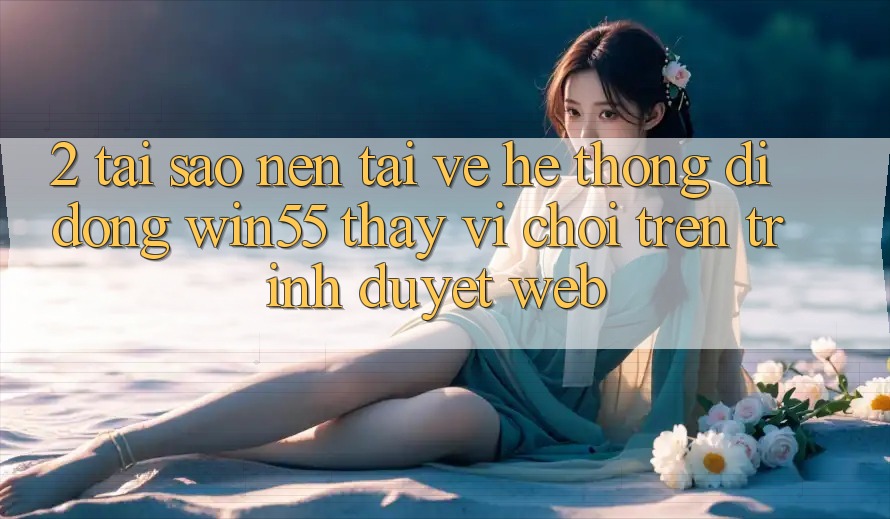 2. Tại Sao Nên Tải về Hệ thống di động Win55 Thay Vì Chơi Trên Trình Duyệt Web? 2. Tại Sao Nên Tải về Hệ thống di động Win55 Thay Vì Chơi Trên Trình Duyệt Web?