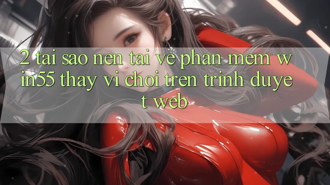 2. Tại Sao Nên Tải về Phần mềm Win55 Thay Vì Chơi Trên Trình Duyệt Web? 2. Tại Sao Nên Tải về Phần mềm Win55 Thay Vì Chơi Trên Trình Duyệt Web?