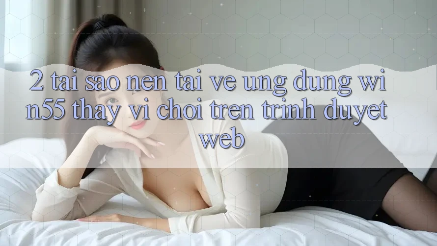 2. Tại Sao Nên Tải về Ứng dụng Win55 Thay Vì Chơi Trên Trình Duyệt Web? 2. Tại Sao Nên Tải về Ứng dụng Win55 Thay Vì Chơi Trên Trình Duyệt Web?